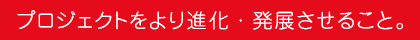 プロジェクトをより進化・発展させること。