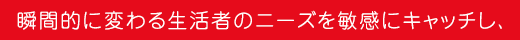 瞬間的に変わる生活者のニーズを敏感にキャッチし、
