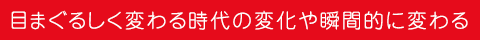 目まぐるしく変わる時代の変化や瞬間的に変わる